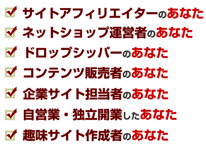 サイトアフィリエイター、ネットショップ、ドロップシッパー、コンテンツ販売者、企業サイト担当者、自営業や独立開業、趣味サイト作成者のあなた