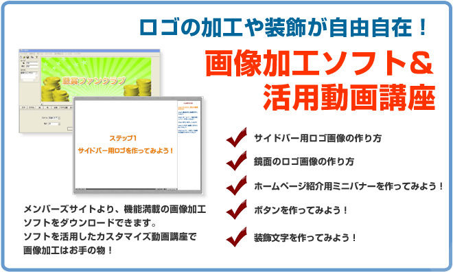 ロゴの加工や装飾が自由自在!画像加工ソフト&活用動画講座 サイドバナー用ロゴ画像の作り方、鏡面のロゴ画像の作り方、ホームページ紹介用ミニバナーを作ってみよう、ボタンを作ってみよう!装飾文字を作ってみよう!メンバーズサイトより、機能満載の画像加工ソフトをダウンロードできます。ソフトを活用したカスタマイズ動画講座画像加工はお手のもの!