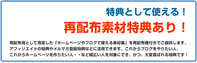 特典として使える!再配布素材特典あり!再配布用として用意した「ホームページやブログで使える素材集」を再配布権付きでご提供します。アフィリエイトの特典やメルマガ登録特典などに活用できます。これからブログをやりたい人、これからホームページを作りたい人・・など幅広い人を対象にできかつ喜ばれる特典です!
