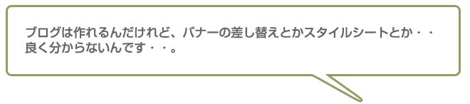 ブログは作れるんだけど、バナーの差し替えとかスタイルシートとか・・良く分からないんです。