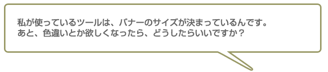 私が使っているツールはバナーのサイズが決まっているんです。あと、色違いとか欲しくなったらどうしたらいいですか?