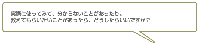 実際に使ってみて、分からないことがあったり、教えてもらいたいことがあったらどうしたらいいですか
