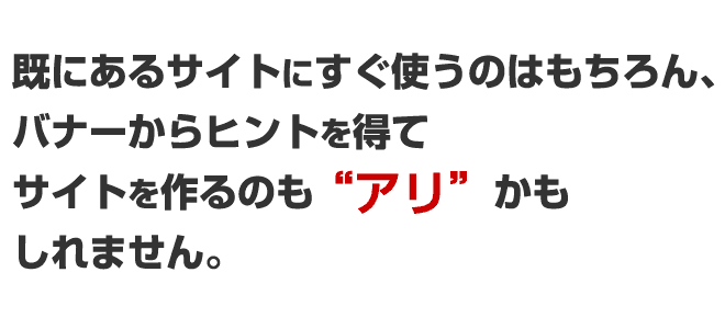 既にあるサイトにすぐ使うのはもちろん、バナーからヒントを得て、サイトを作るのもありかも知れません