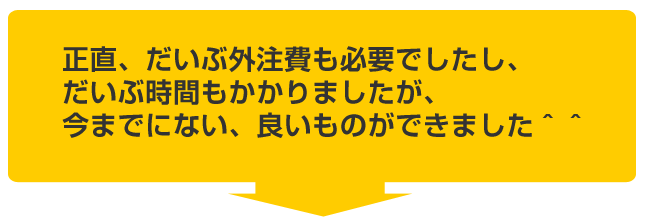 だいぶ外注費も必要でしたし、だいぶ時間もかかりましたが今までにない良いものができました