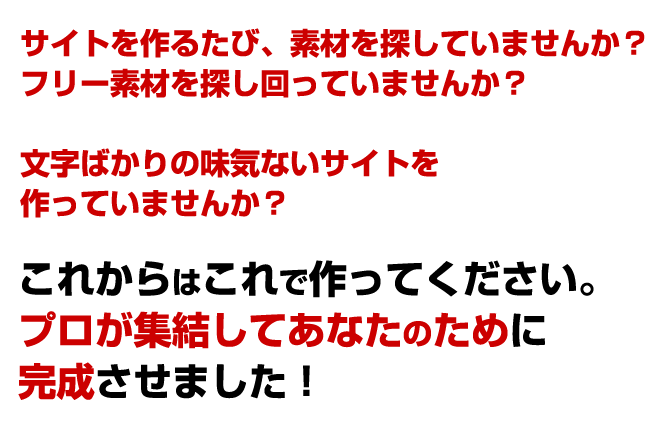 サイトを作るたび、素材を探していませんか?フリー素材を探しまわっていませんか?文字ばかりの味気ないサイトを作っていませんか?それよりあなたの時給はいくらですか?あなたの貴重な時間を更なるサイト作りに使いませんか?これからはこれで作ってください。プロが集結してあなたのために完成させました!